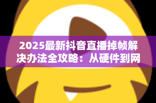 2025最新抖音直播掉帧解决办法全攻略:从硬件到网络,彻底告别直播卡顿烦恼 2025最新抖音直播掉帧解决办法全攻略:从硬件到网络,彻底告别直播卡顿烦恼