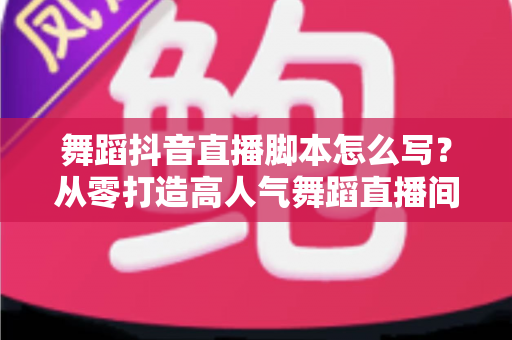 舞蹈抖音直播脚本怎么写?从零打造高人气舞蹈直播间的完整攻略 舞蹈抖音直播脚本怎么写?从零打造高人气舞蹈直播间的完整攻略