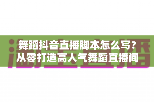 舞蹈抖音直播脚本怎么写？从零打造高人气舞蹈直播间的完整攻略