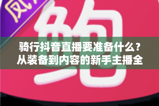 骑行抖音直播要准备什么?从装备到内容的新手主播全流程实战指南 骑行抖音直播要准备什么?从装备到内容的新手主播全流程实战指南