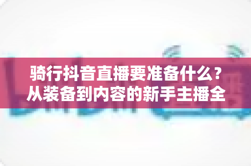 骑行抖音直播要准备什么?从装备到内容的新手主播全流程实战指南 骑行抖音直播要准备什么?从装备到内容的新手主播全流程实战指南