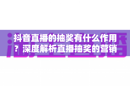 抖音直播的抽奖有什么作用?深度解析直播抽奖的营销价值与实用运营技巧 抖音直播的抽奖有什么作用?深度解析直播抽奖的营销价值与实用运营技巧