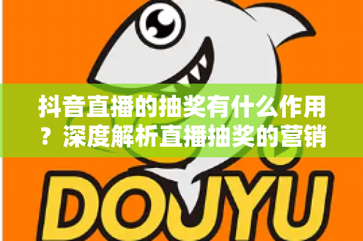抖音直播的抽奖有什么作用？深度解析直播抽奖的营销价值与实用运营技巧