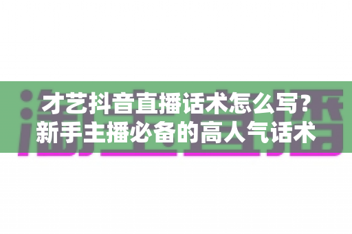 才艺抖音直播话术怎么写？新手主播必备的高人气话术模板与实战全攻略