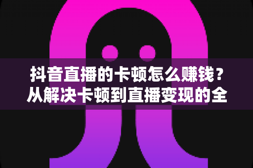 抖音直播的卡顿怎么赚钱？从解决卡顿到直播变现的全方位实战指南