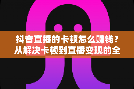 抖音直播的卡顿怎么赚钱？从解决卡顿到直播变现的全方位实战指南