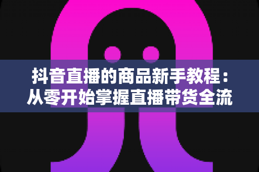 抖音直播的商品新手教程：从零开始掌握直播带货全流程实战指南