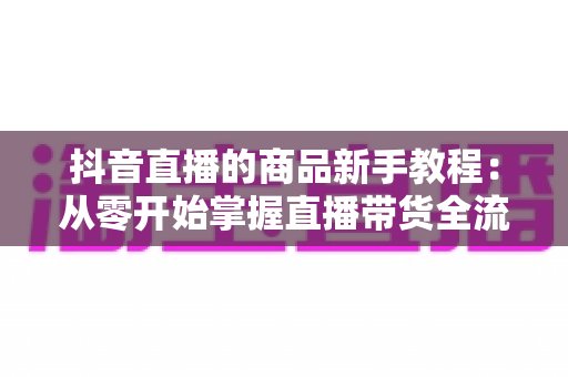 抖音直播的商品新手教程：从零开始掌握直播带货全流程实战指南