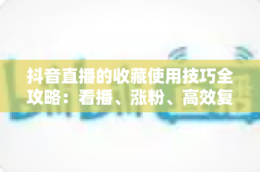 抖音直播的收藏使用技巧全攻略:看播、涨粉、高效复盘一步到位 抖音直播的收藏使用技巧全攻略:看播、涨粉、高效复盘一步到位