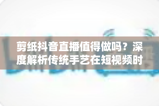 剪纸抖音直播值得做吗?深度解析传统手艺在短视频时代的机遇与挑战 剪纸抖音直播值得做吗?深度解析传统手艺在短视频时代的机遇与挑战
