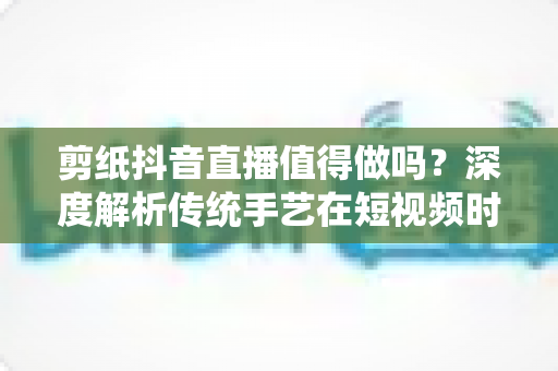 剪纸抖音直播值得做吗?深度解析传统手艺在短视频时代的机遇与挑战 剪纸抖音直播值得做吗?深度解析传统手艺在短视频时代的机遇与挑战