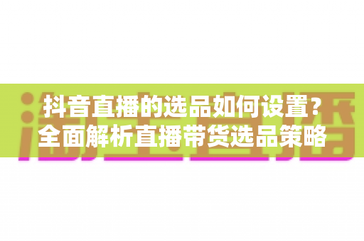 抖音直播的选品如何设置?全面解析直播带货选品策略与实操技巧 抖音直播的选品如何设置?全面解析直播带货选品策略与实操技巧