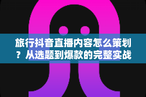 旅行抖音直播内容怎么策划？从选题到爆款的完整实战指南