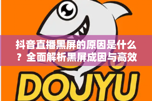 抖音直播黑屏的原因是什么?全面解析黑屏成因与高效解决方案指南 抖音直播黑屏的原因是什么?全面解析黑屏成因与高效解决方案指南