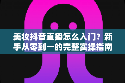 美妆抖音直播怎么入门？新手从零到一的完整实操指南