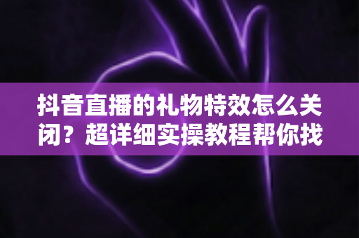 抖音直播的礼物特效怎么关闭?超详细实操教程帮你找回清爽观看体验 抖音直播的礼物特效怎么关闭?超详细实操教程帮你找回清爽观看体验