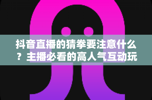 抖音直播的猜拳要注意什么?主播必看的高人气互动玩法与合规避坑全指南 抖音直播的猜拳要注意什么?主播必看的高人气互动玩法与合规避坑全指南