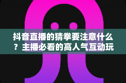 抖音直播的猜拳要注意什么？主播必看的高人气互动玩法与合规避坑全指南