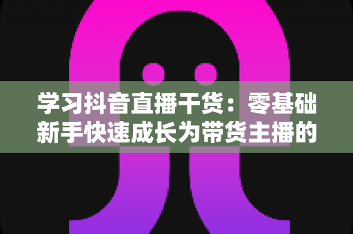 学习抖音直播干货:零基础新手快速成长为带货主播的实战指南 学习抖音直播干货:零基础新手快速成长为带货主播的实战指南