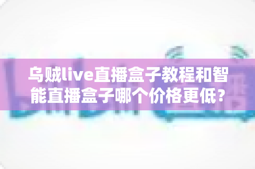 乌贼live直播盒子教程和智能直播盒子哪个价格更低？新手从入门到开播的完整指南