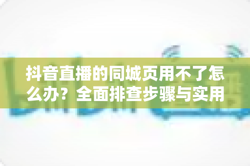 抖音直播的同城页用不了怎么办?全面排查步骤与实用解决指南 抖音直播的同城页用不了怎么办?全面排查步骤与实用解决指南