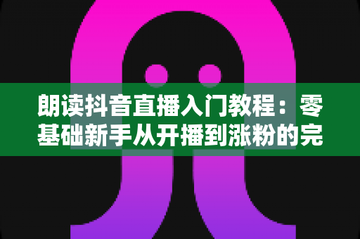 朗读抖音直播入门教程:零基础新手从开播到涨粉的完整实战指南 朗读抖音直播入门教程:零基础新手从开播到涨粉的完整实战指南