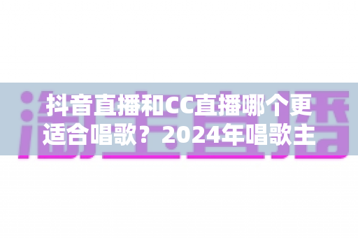 抖音直播和CC直播哪个更适合唱歌?2024年唱歌主播平台选择全攻略 抖音直播和CC直播哪个更适合唱歌?2024年唱歌主播平台选择全攻略