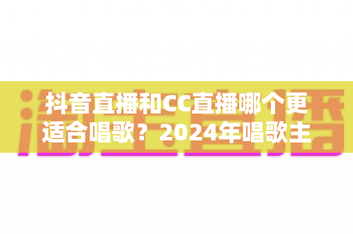抖音直播和CC直播哪个更适合唱歌?2024年唱歌主播平台选择全攻略 抖音直播和CC直播哪个更适合唱歌?2024年唱歌主播平台选择全攻略