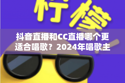 抖音直播和CC直播哪个更适合唱歌？2024年唱歌主播平台选择全攻略