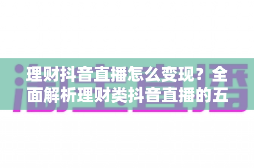 理财抖音直播怎么变现？全面解析理财类抖音直播的五大变现路径与实战运营技巧