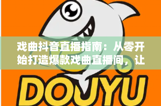 戏曲抖音直播指南：从零开始打造爆款戏曲直播间，让传统艺术焕发新生