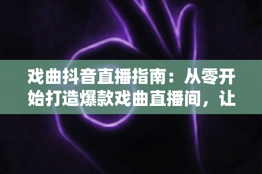 戏曲抖音直播指南：从零开始打造爆款戏曲直播间，让传统艺术焕发新生