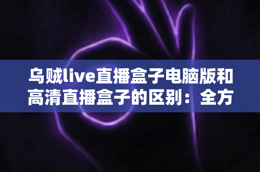 乌贼live直播盒子电脑版和高清直播盒子的区别：全方位深度对比解析与选购指南