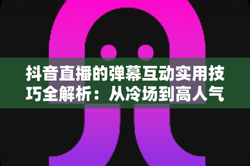抖音直播的弹幕互动实用技巧全解析：从冷场到高人气直播间的实战运营指南
