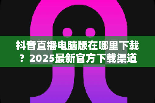 抖音直播电脑版在哪里下载?2025最新官方下载渠道与安装教程全指南 抖音直播电脑版在哪里下载?2025最新官方下载渠道与安装教程全指南