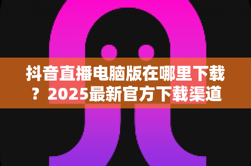 抖音直播电脑版在哪里下载?2025最新官方下载渠道与安装教程全指南 抖音直播电脑版在哪里下载?2025最新官方下载渠道与安装教程全指南