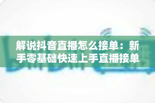 解说抖音直播怎么接单：新手零基础快速上手直播接单的完整攻略与实战技巧