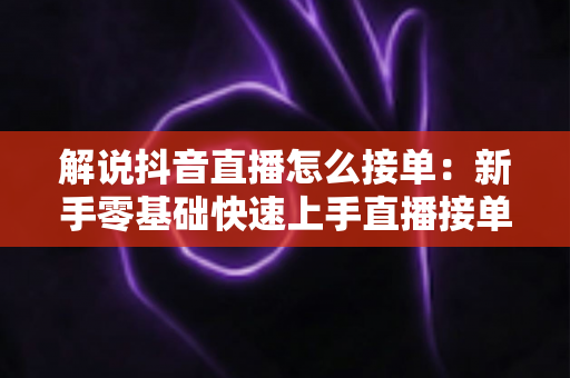 解说抖音直播怎么接单：新手零基础快速上手直播接单的完整攻略与实战技巧
