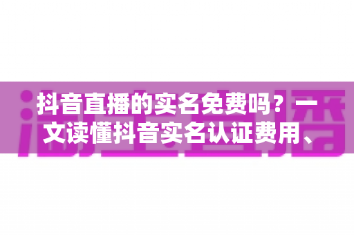 抖音直播的实名免费吗？一文读懂抖音实名认证费用、流程与常见问题