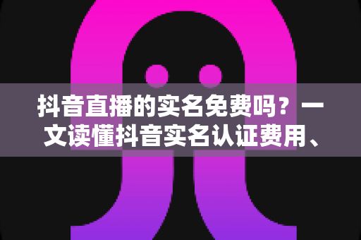 抖音直播的实名免费吗？一文读懂抖音实名认证费用、流程与常见问题
