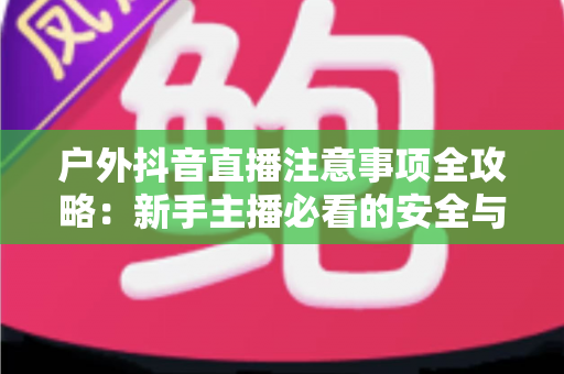 户外抖音直播注意事项全攻略：新手主播必看的安全与流量双重指南