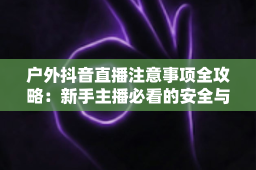 户外抖音直播注意事项全攻略：新手主播必看的安全与流量双重指南