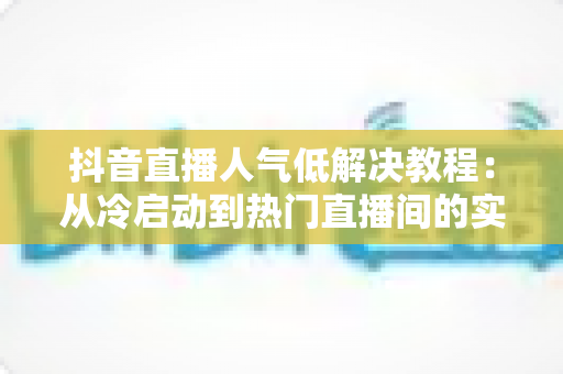 抖音直播人气低解决教程：从冷启动到热门直播间的实战攻略