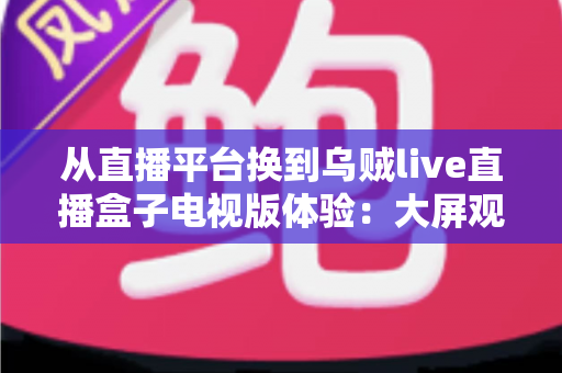 从直播平台换到乌贼live直播盒子电视版体验:大屏观影时代带来的全新升级与真实评测 从直播平台换到乌贼live直播盒子电视版体验:大屏观影时代带来的全新升级与真实评测