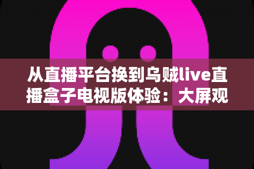 从直播平台换到乌贼live直播盒子电视版体验:大屏观影时代带来的全新升级与真实评测 从直播平台换到乌贼live直播盒子电视版体验:大屏观影时代带来的全新升级与真实评测