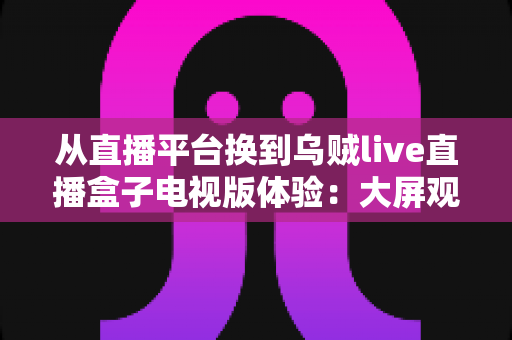 从直播平台换到乌贼live直播盒子电视版体验：大屏观影时代带来的全新升级与真实评测