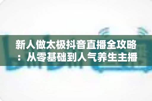 新人做太极抖音直播全攻略:从零基础到人气养生主播的实战指南 新人做太极抖音直播全攻略:从零基础到人气养生主播的实战指南