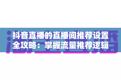 抖音直播的直播间推荐设置全攻略:掌握流量推荐逻辑,让你的直播间人气稳步飙升 抖音直播的直播间推荐设置全攻略:掌握流量推荐逻辑,让你的直播间人气稳步飙升