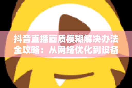 抖音直播画质模糊解决办法全攻略:从网络优化到设备调试,教你轻松开启高清清晰直播体验 抖音直播画质模糊解决办法全攻略:从网络优化到设备调试,教你轻松开启高清清晰直播体验