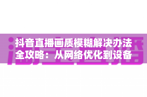 抖音直播画质模糊解决办法全攻略:从网络优化到设备调试,教你轻松开启高清清晰直播体验 抖音直播画质模糊解决办法全攻略:从网络优化到设备调试,教你轻松开启高清清晰直播体验